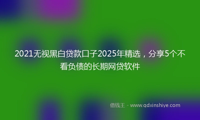 2021无视黑白贷款口子2025年精选，分享5个不看负债的长期网贷软件