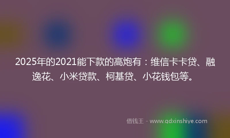 2025年的2021能下款的高炮有：维信卡卡贷、融逸花、小米贷款、柯基贷、小花钱包等。
