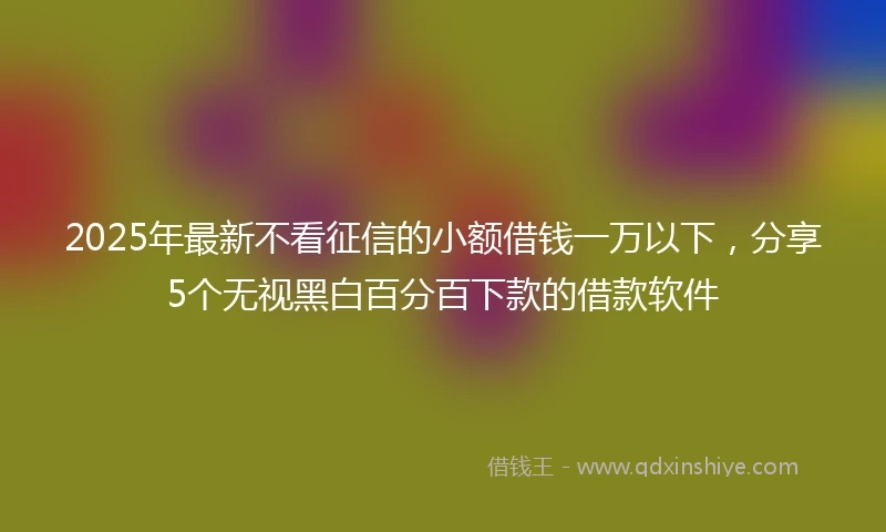 2025年最新不看征信的小额借钱一万以下，分享5个无视黑白百分百下款的借款软件