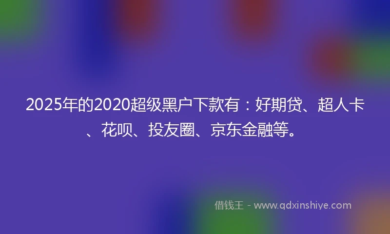2025年的2020超级黑户下款有：好期贷、超人卡、花呗、投友圈、京东金融等。