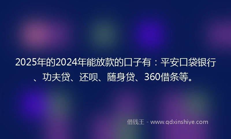 2025年的2024年能放款的口子有：平安口袋银行、功夫贷、还呗、随身贷、360借条等。