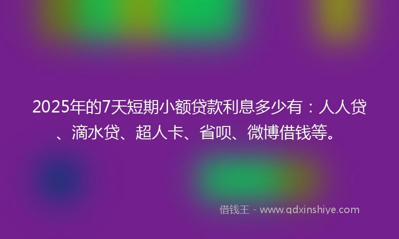 2025年的7天短期小额贷款利息多少有：人人贷、滴水贷、超人卡、省呗、微博借钱等。