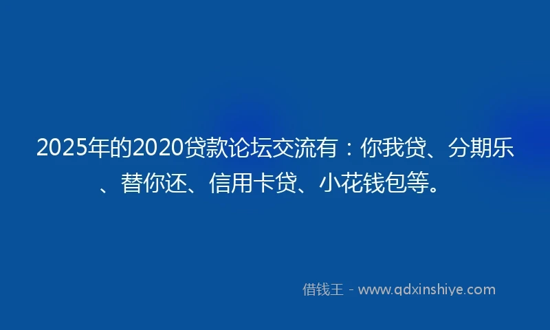 2025年的2020贷款论坛交流有：你我贷、分期乐、替你还、信用卡贷、小花钱包等。