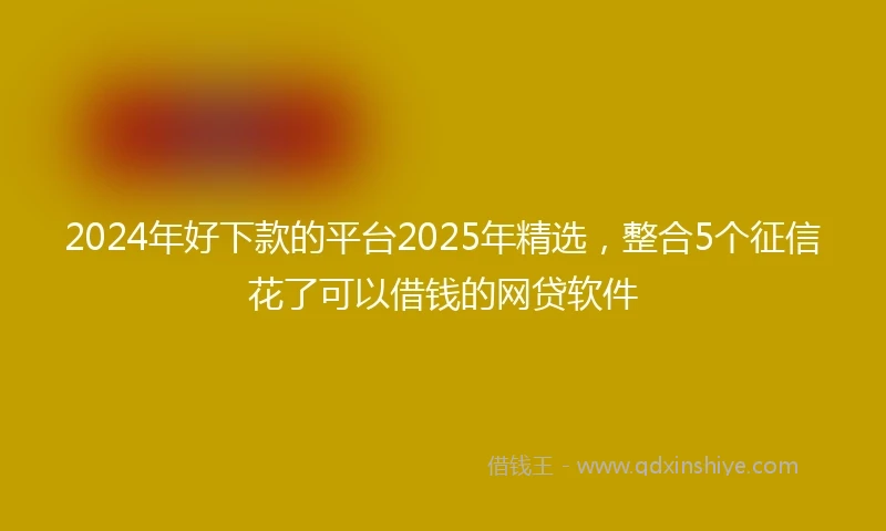 2024年好下款的平台2025年精选，整合5个征信花了可以借钱的网贷软件