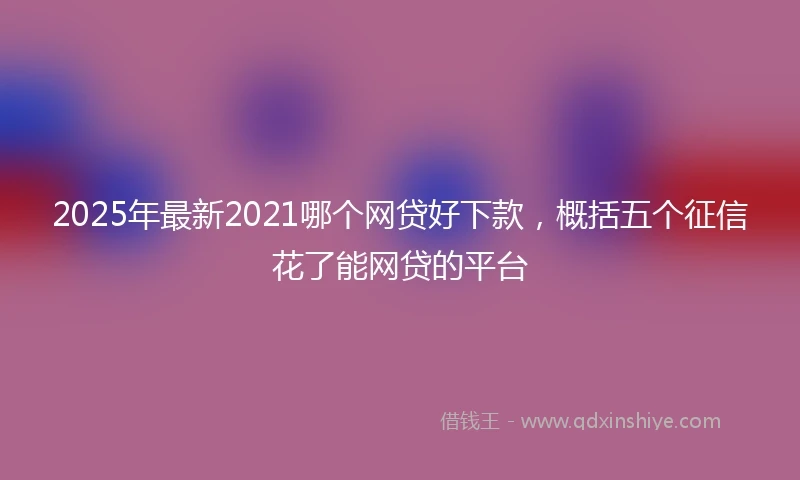 2025年最新2021哪个网贷好下款，概括五个征信花了能网贷的平台