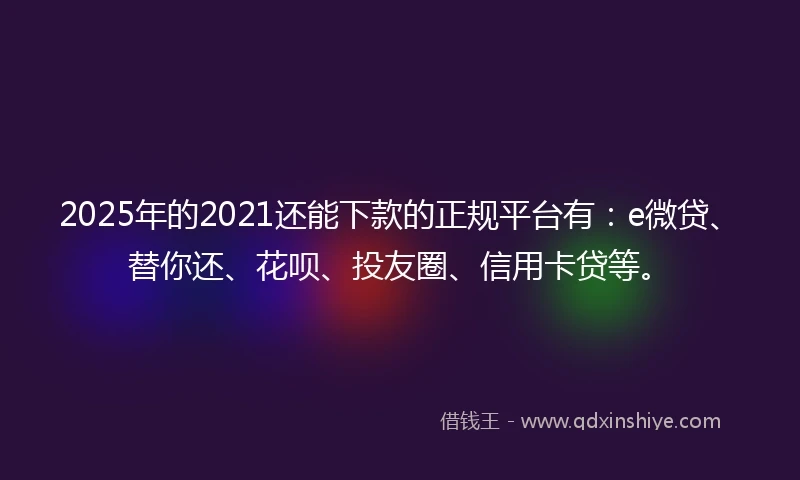 2025年的2021还能下款的正规平台有：e微贷、替你还、花呗、投友圈、信用卡贷等。