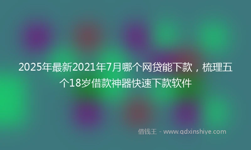 2025年最新2021年7月哪个网贷能下款，梳理五个18岁借款神器快速下款软件
