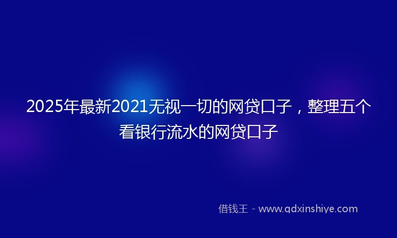 2025年最新2021无视一切的网贷口子，整理五个看银行流水的网贷口子