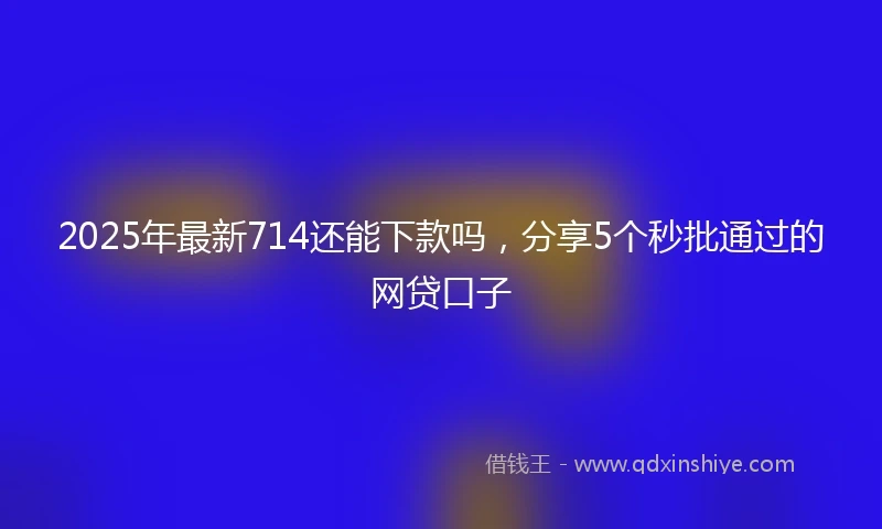 2025年最新714还能下款吗，分享5个秒批通过的网贷口子