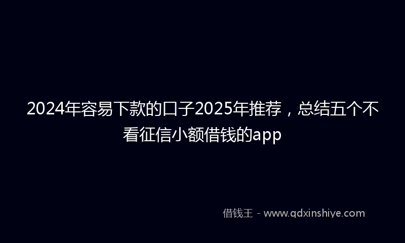 2024年容易下款的口子2025年推荐，总结五个不看征信小额借钱的app