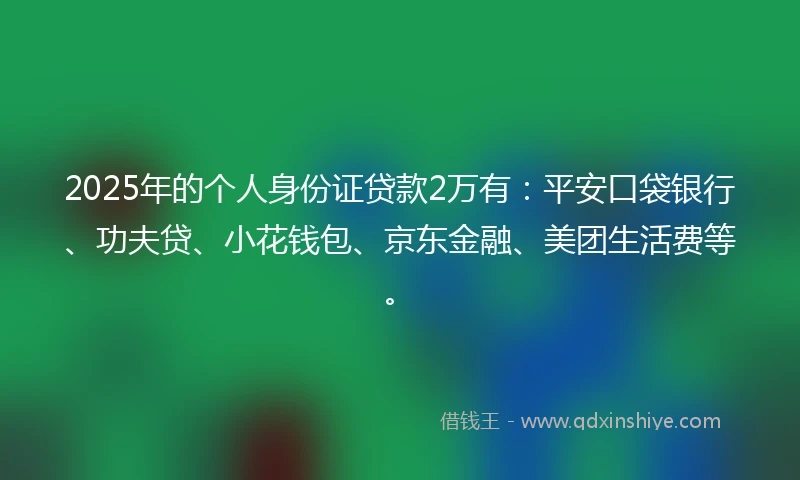 2025年的个人身份证贷款2万有：平安口袋银行、功夫贷、小花钱包、京东金融、美团生活费等。