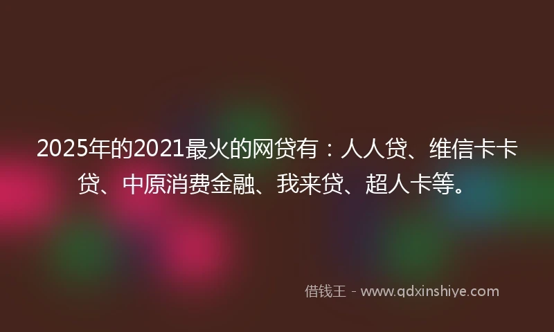 2025年的2021最火的网贷有：人人贷、维信卡卡贷、中原消费金融、我来贷、超人卡等。