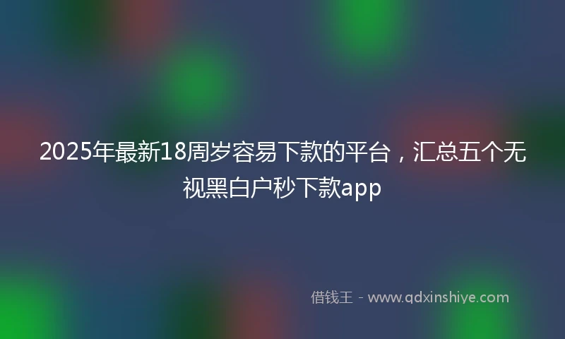 2025年最新18周岁容易下款的平台，汇总五个无视黑白户秒下款app