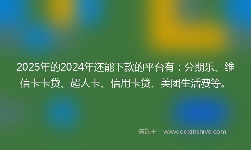 2025年的2024年还能下款的平台有：分期乐、维信卡卡贷、超人卡、信用卡贷、美团生活费等。