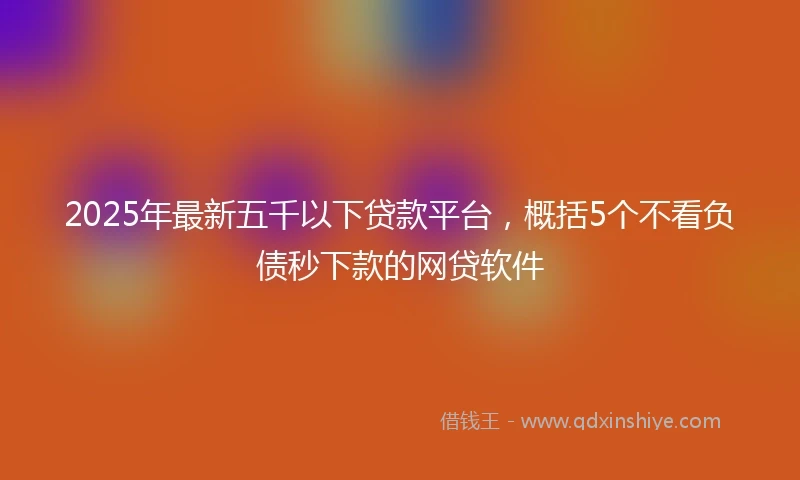 2025年最新五千以下贷款平台，概括5个不看负债秒下款的网贷软件
