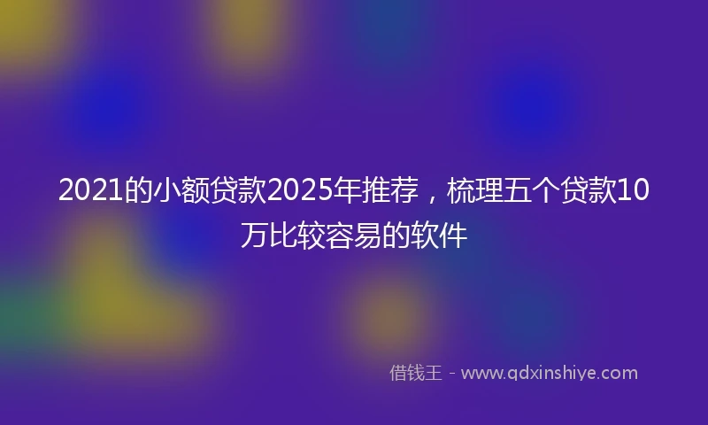 2021的小额贷款2025年推荐，梳理五个贷款10万比较容易的软件