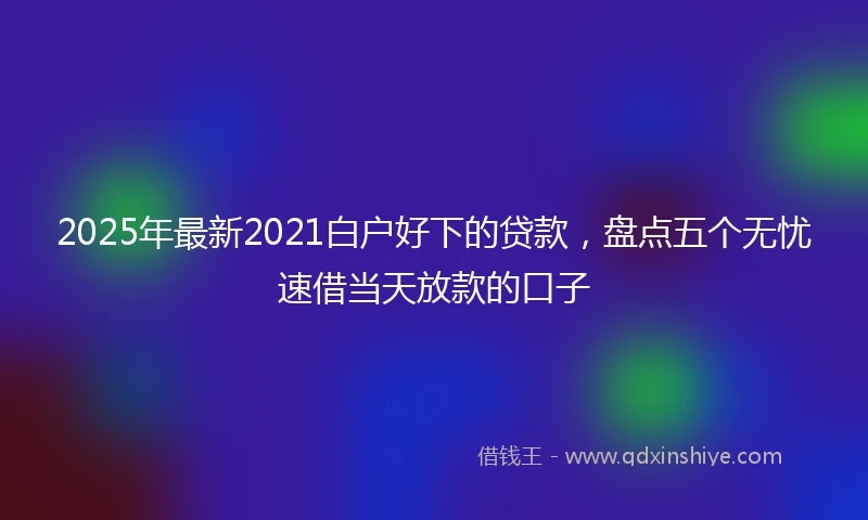 2025年最新2021白户好下的贷款，盘点五个无忧速借当天放款的口子