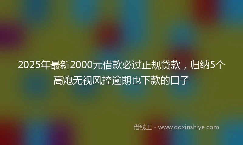 2025年最新2000元借款必过正规贷款，归纳5个高炮无视风控逾期也下款的口子