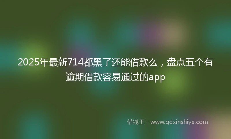 2025年最新714都黑了还能借款么，盘点五个有逾期借款容易通过的app