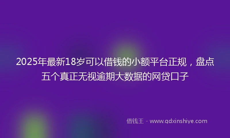 2025年最新18岁可以借钱的小额平台正规，盘点五个真正无视逾期大数据的网贷口子