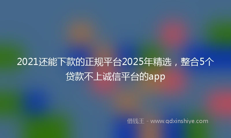 2021还能下款的正规平台2025年精选，整合5个贷款不上诚信平台的app