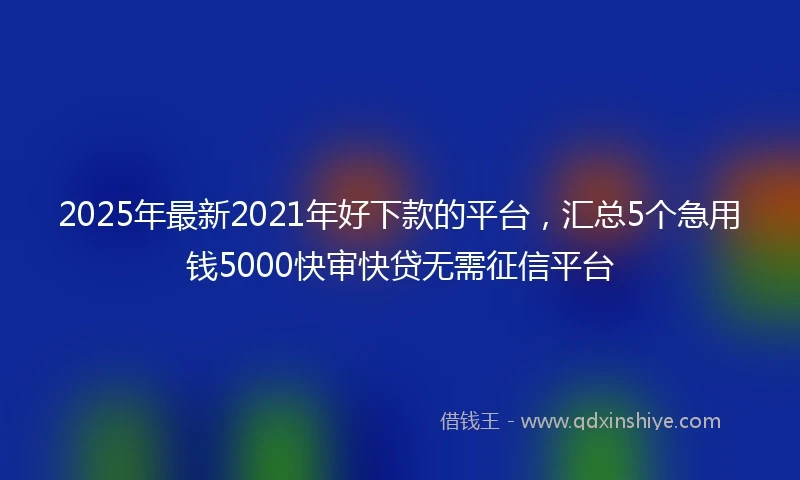 2025年最新2021年好下款的平台，汇总5个急用钱5000快审快贷无需征信平台