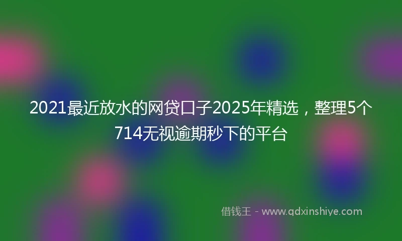 2021最近放水的网贷口子2025年精选，整理5个714无视逾期秒下的平台