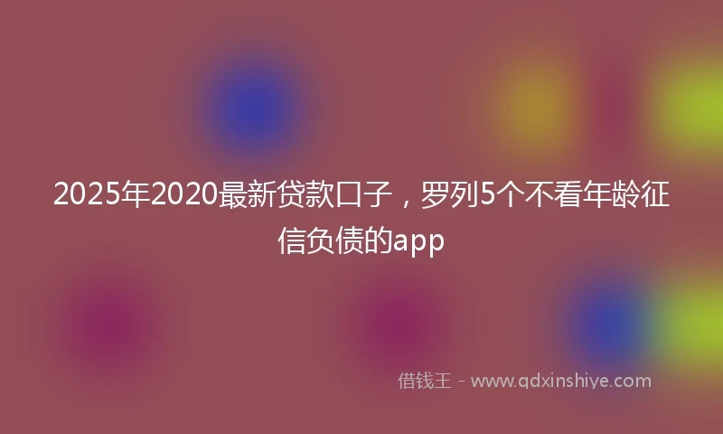 2025年2020最新贷款口子，罗列5个不看年龄征信负债的app