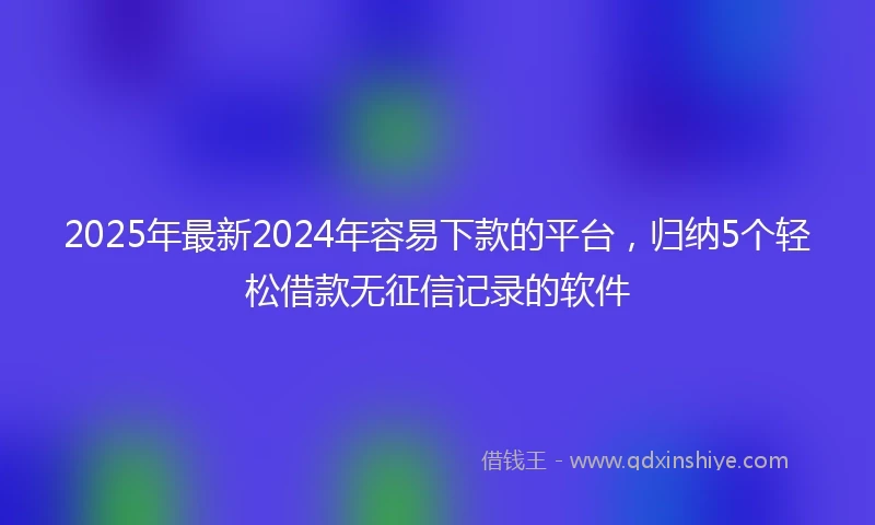 2025年最新2024年容易下款的平台，归纳5个轻松借款无征信记录的软件