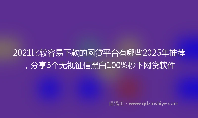 2021比较容易下款的网贷平台有哪些2025年推荐，分享5个无视征信黑白100%秒下网贷软件