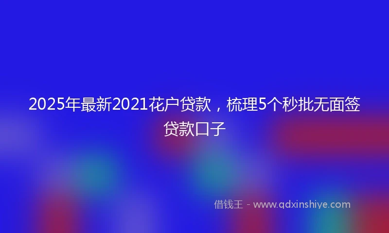 2025年最新2021花户贷款，梳理5个秒批无面签贷款口子