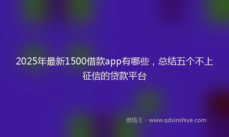 2025年最新1500借款app有哪些，总结五个不上征信的贷款平台