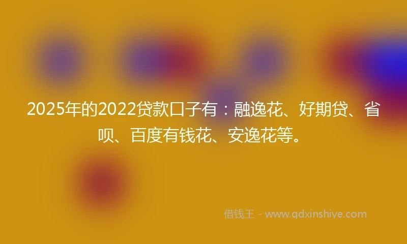 2025年的2022贷款口子有：融逸花、好期贷、省呗、百度有钱花、安逸花等。
