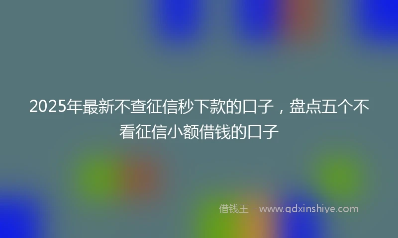 2025年最新不查征信秒下款的口子，盘点五个不看征信小额借钱的口子