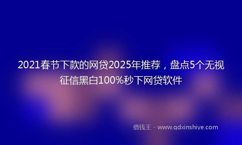 2021春节下款的网贷2025年推荐，盘点5个无视征信黑白100%秒下网贷软件