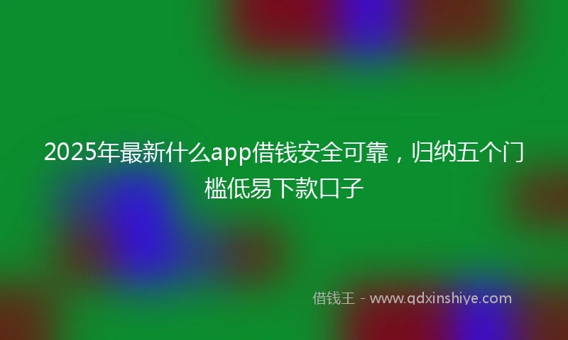 2025年最新什么app借钱安全可靠，归纳五个门槛低易下款口子