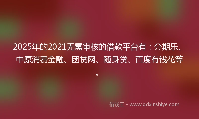 2025年的2021无需审核的借款平台有：分期乐、中原消费金融、团贷网、随身贷、百度有钱花等。