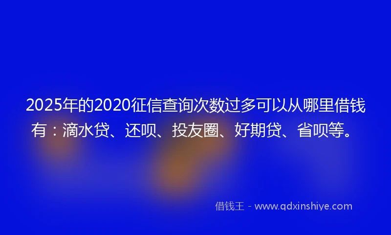 2025年的2020征信查询次数过多可以从哪里借钱有：滴水贷、还呗、投友圈、好期贷、省呗等。