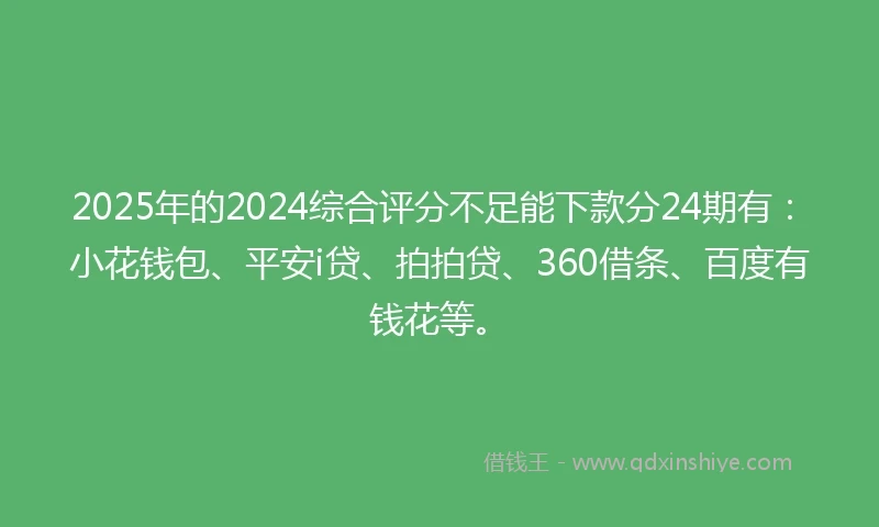 2025年的2024综合评分不足能下款分24期有：小花钱包、平安i贷、拍拍贷、360借条、百度有钱花等。