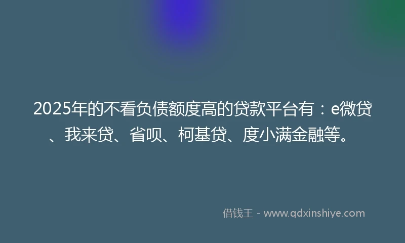 2025年的不看负债额度高的贷款平台有：e微贷、我来贷、省呗、柯基贷、度小满金融等。