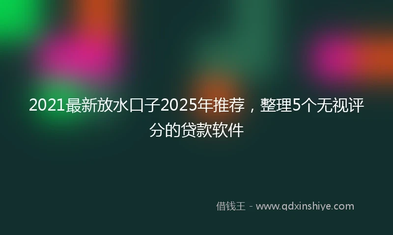 2021最新放水口子2025年推荐，整理5个无视评分的贷款软件