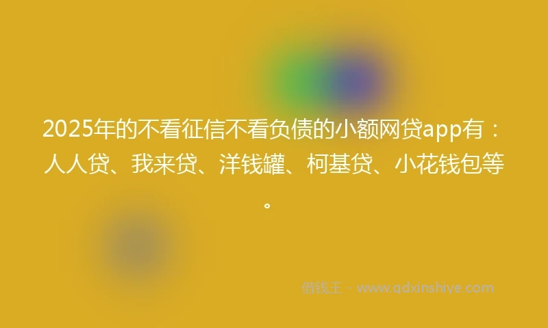 2025年的不看征信不看负债的小额网贷app有：人人贷、我来贷、洋钱罐、柯基贷、小花钱包等。