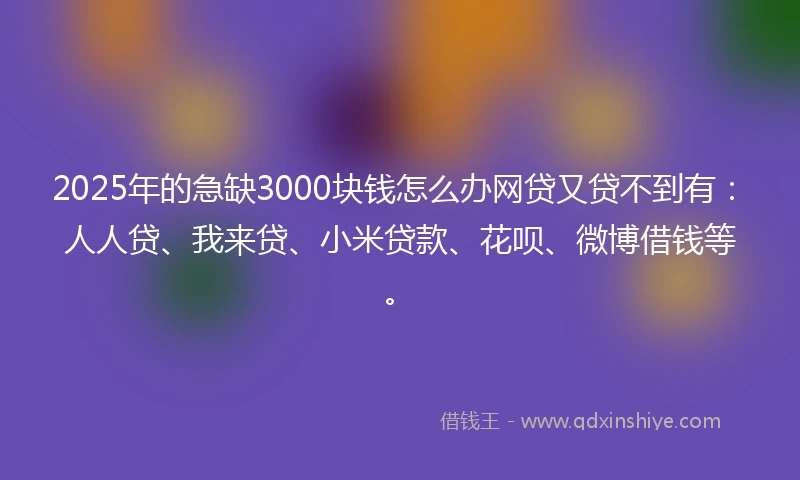 2025年的急缺3000块钱怎么办网贷又贷不到有：人人贷、我来贷、小米贷款、花呗、微博借钱等。