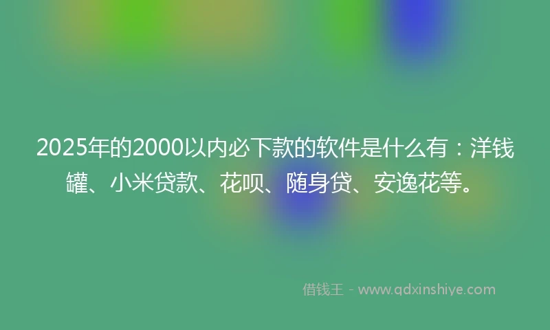2025年的2000以内必下款的软件是什么有：洋钱罐、小米贷款、花呗、随身贷、安逸花等。