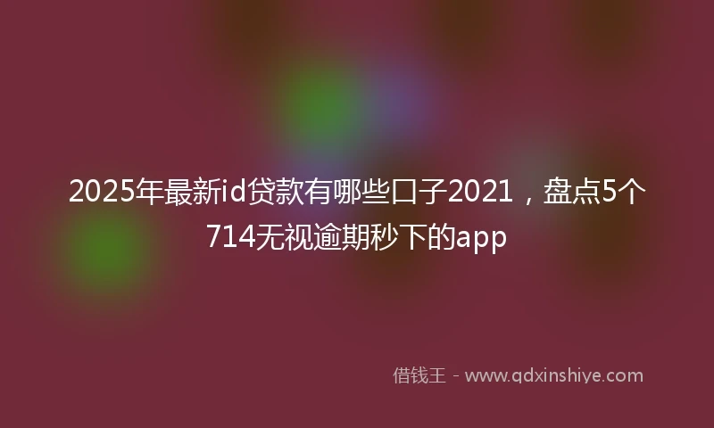 2025年最新id贷款有哪些口子2021，盘点5个714无视逾期秒下的app