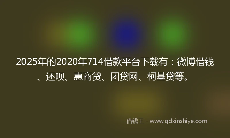 2025年的2020年714借款平台下载有：微博借钱、还呗、惠商贷、团贷网、柯基贷等。