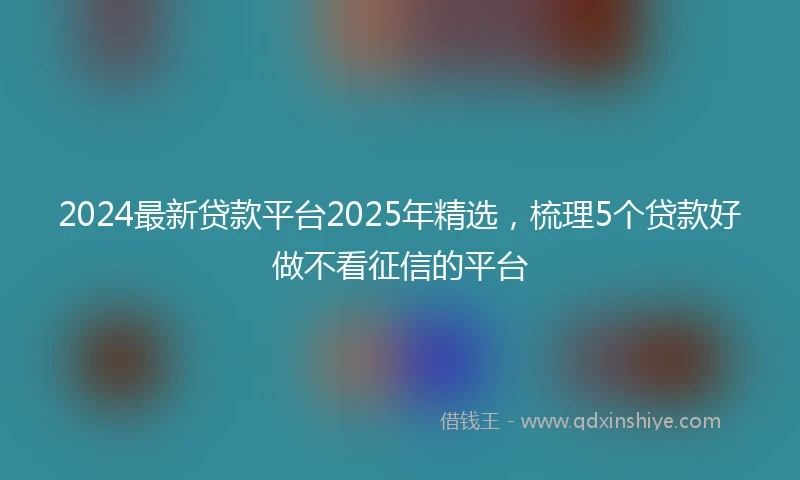 2024最新贷款平台2025年精选，梳理5个贷款好做不看征信的平台