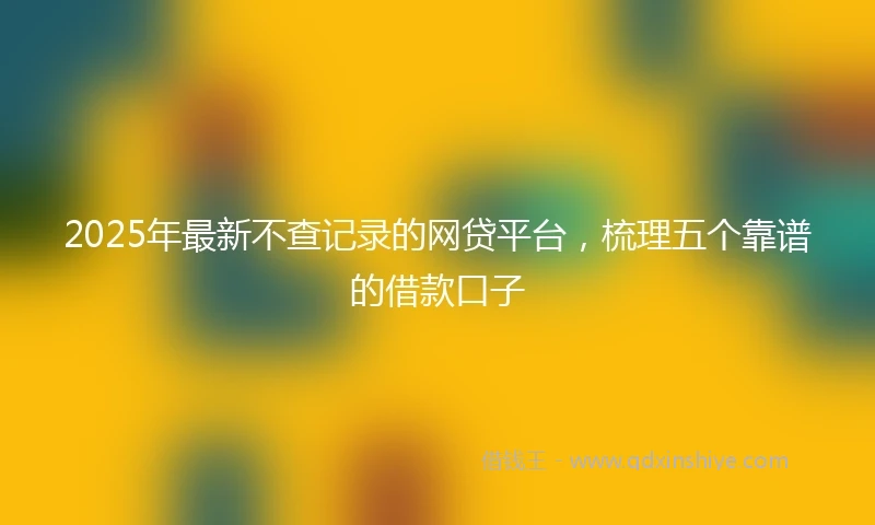 2025年最新不查记录的网贷平台，梳理五个靠谱的借款口子