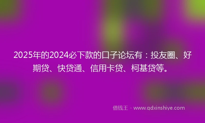 2025年的2024必下款的口子论坛有：投友圈、好期贷、快贷通、信用卡贷、柯基贷等。