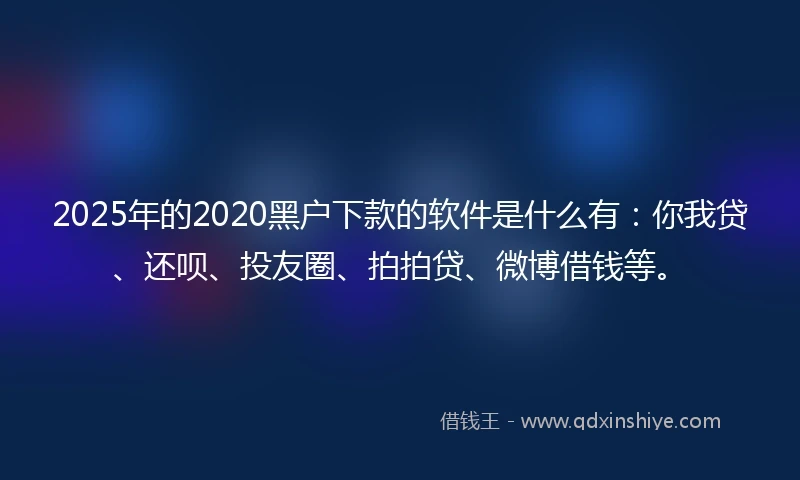 2025年的2020黑户下款的软件是什么有：你我贷、还呗、投友圈、拍拍贷、微博借钱等。
